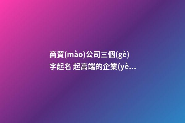 商貿(mào)公司三個(gè)字起名 起高端的企業(yè)最新名字-名學(xué)網(wǎng)-第1張-公司起名-玄機(jī)派